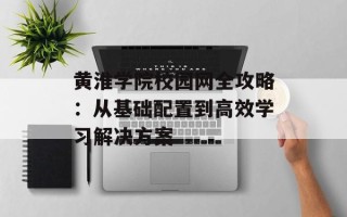 黄淮学院校园网全攻略：从基础配置到高效学习解决方案