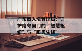 广东出入境管理局：守护南粤国门的“智慧枢纽”与“服务先锋”
