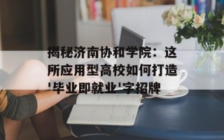 揭秘济南协和学院：这所应用型高校如何打造'毕业即就业'字招牌