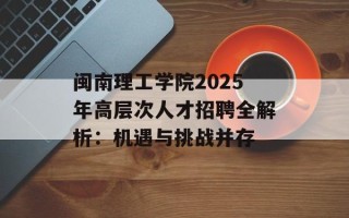闽南理工学院2025年高层次人才招聘全解析：机遇与挑战并存