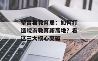繁昌县教育局：如何打造皖南教育新高地？看这三大核心突破
