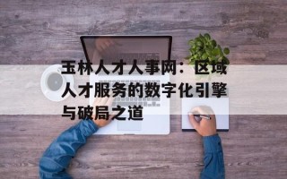 玉林人才人事网：区域人才服务的数字化引擎与破局之道