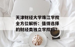 天津财经大学珠江学院全方位解析：值得选择的财经类独立学院吗？