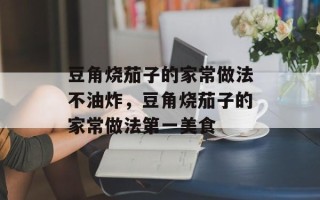 豆角烧茄子的家常做法不油炸，豆角烧茄子的家常做法第一美食