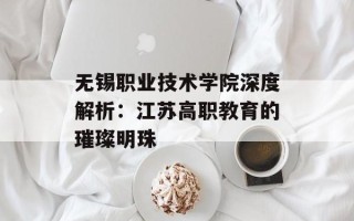 无锡职业技术学院深度解析：江苏高职教育的璀璨明珠