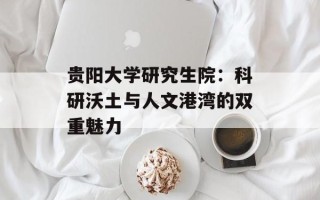 贵阳大学研究生院：科研沃土与人文港湾的双重魅力