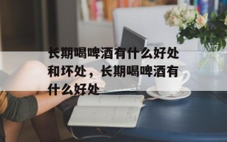 长期喝啤酒有什么好处和坏处，长期喝啤酒有什么好处