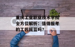 重庆工业职业技术学院全方位解析：值得报考的工匠摇篮吗？