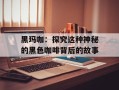 黑玛咖：探究这种神秘的黑色咖啡背后的故事