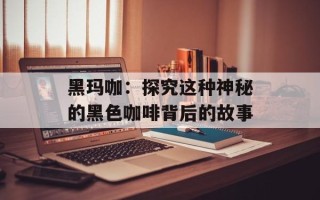 黑玛咖：探究这种神秘的黑色咖啡背后的故事
