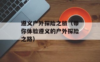遵义户外探险之旅（带你体验遵义的户外探险之路）