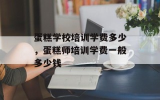 蛋糕学校培训学费多少，蛋糕师培训学费一般多少钱