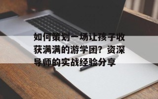 如何策划一场让孩子收获满满的游学团？资深导师的实战经验分享