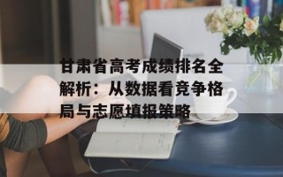 甘肃省高考成绩排名全解析：从数据看竞争格局与志愿填报策略