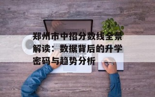 郑州市中招分数线全景解读：数据背后的升学密码与趋势分析