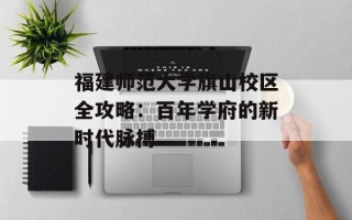 福建师范大学旗山校区全攻略：百年学府的新时代脉搏