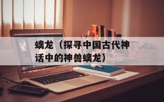 螭龙（探寻中国古代神话中的神兽螭龙）