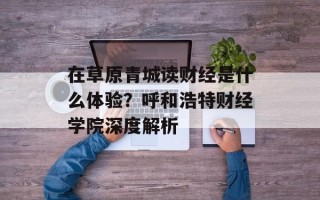 在草原青城读财经是什么体验？呼和浩特财经学院深度解析
