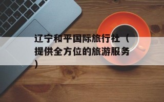 辽宁和平国际旅行社（提供全方位的旅游服务）