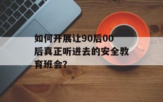 如何开展让90后00后真正听进去的安全教育班会？