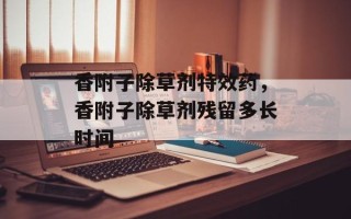 香附子除草剂特效药，香附子除草剂残留多长时间