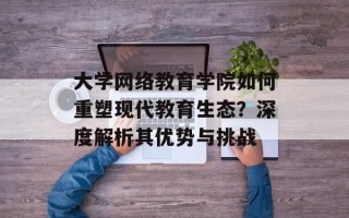 大学网络教育学院如何重塑现代教育生态？深度解析其优势与挑战