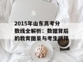 2015年山东高考分数线全解析：数据背后的教育图景与考生抉择