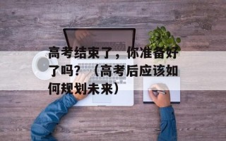 高考结束了，你准备好了吗？（高考后应该如何规划未来）