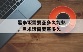 黑米饭需要蒸多久能熟，黑米饭需要蒸多久