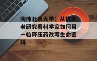 陶伟北京大学：从抗衰老研究看科学家如何用一粒降压药改写生命密码