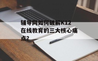 辅导网如何破解K12在线教育的三大核心痛点？
