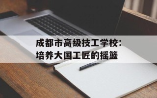 成都市高级技工学校：培养大国工匠的摇篮