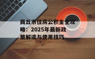 商丘市住房公积金全攻略：2025年最新政策解读与使用技巧