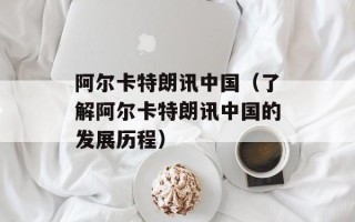 阿尔卡特朗讯中国（了解阿尔卡特朗讯中国的发展历程）