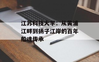 江苏科技大学：从黄浦江畔到扬子江岸的百年船魂传承