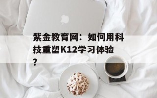 紫金教育网：如何用科技重塑K12学习体验？