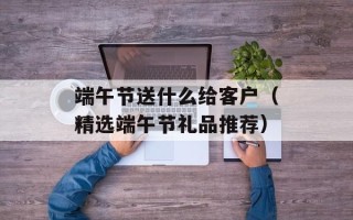 端午节送什么给客户（精选端午节礼品推荐）