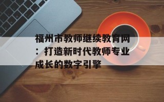 福州市教师继续教育网：打造新时代教师专业成长的数字引擎