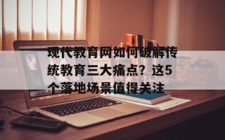 现代教育网如何破解传统教育三大痛点？这5个落地场景值得关注