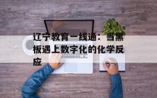 辽宁教育一线通：当黑板遇上数字化的化学反应
