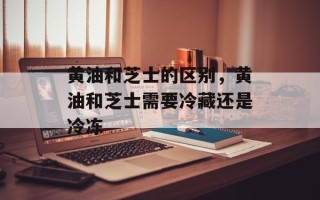 黄油和芝士的区别，黄油和芝士需要冷藏还是冷冻