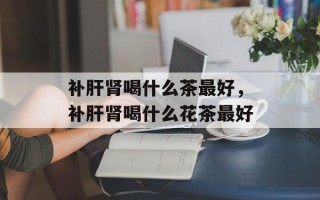 补肝肾喝什么茶最好，补肝肾喝什么花茶最好