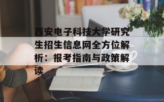 西安电子科技大学研究生招生信息网全方位解析：报考指南与政策解读