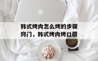 韩式烤肉怎么烤的步骤窍门，韩式烤肉烤口蘑
