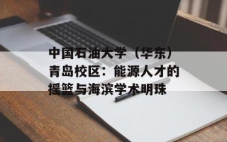 中国石油大学（华东）青岛校区：能源人才的摇篮与海滨学术明珠