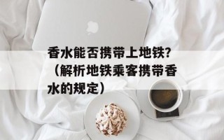香水能否携带上地铁？（解析地铁乘客携带香水的规定）
