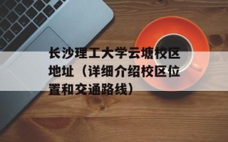 长沙理工大学云塘校区地址（详细介绍校区位置和交通路线）