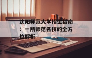 沈阳师范大学招生指南：一所师范名校的全方位解析