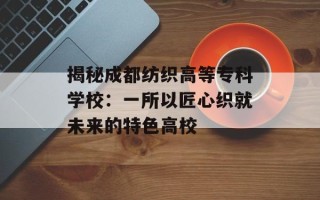 揭秘成都纺织高等专科学校：一所以匠心织就未来的特色高校