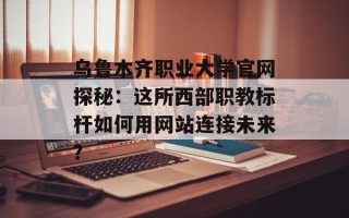 乌鲁木齐职业大学官网探秘：这所西部职教标杆如何用网站连接未来？